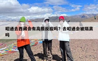 昭通去西藏会有高原反应吗？去昭通会被隔离吗