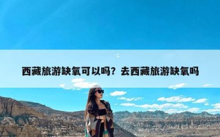 西藏旅游缺氧可以吗？去西藏旅游缺氧吗