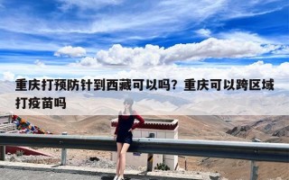 重庆打预防针到西藏可以吗？重庆可以跨区域打疫苗吗