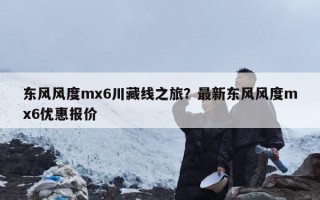 东风风度mx6川藏线之旅？最新东风风度mx6优惠报价