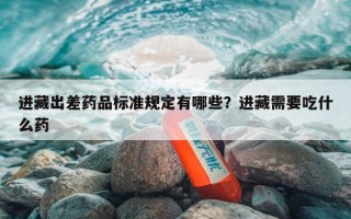 进藏出差药品标准规定有哪些？进藏需要吃什么药