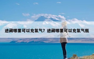 进藏哪里可以充氧气？进藏哪里可以充氧气瓶