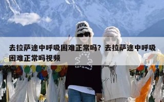 去拉萨途中呼吸困难正常吗？去拉萨途中呼吸困难正常吗视频