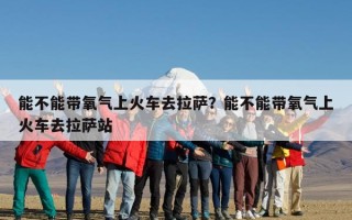 能不能带氧气上火车去拉萨？能不能带氧气上火车去拉萨站