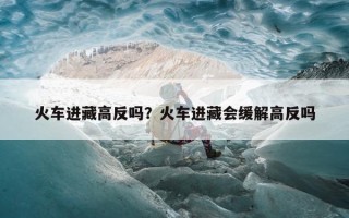 火车进藏高反吗？火车进藏会缓解高反吗