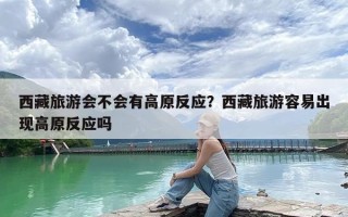 西藏旅游会不会有高原反应？西藏旅游容易出现高原反应吗