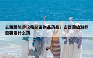 去西藏旅游攻略必备物品药品？去西藏旅游都需要带什么药