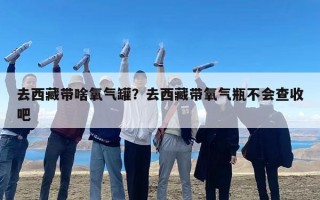 去西藏带啥氧气罐？去西藏带氧气瓶不会查收吧