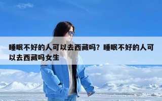 睡眠不好的人可以去西藏吗？睡眠不好的人可以去西藏吗女生