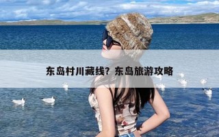 东岛村川藏线？东岛旅游攻略