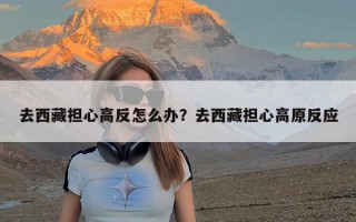 去西藏担心高反怎么办？去西藏担心高原反应