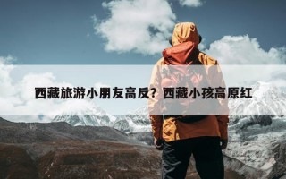 西藏旅游小朋友高反？西藏小孩高原红