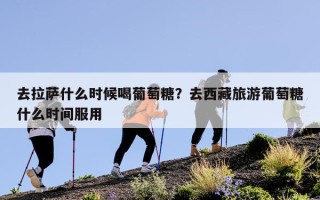 去拉萨什么时候喝葡萄糖？去西藏旅游葡萄糖什么时间服用