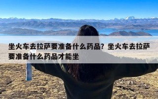 坐火车去拉萨要准备什么药品？坐火车去拉萨要准备什么药品才能坐