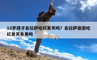 12岁孩子去拉萨吃红景天吗？去拉萨旅游吃红景天有用吗