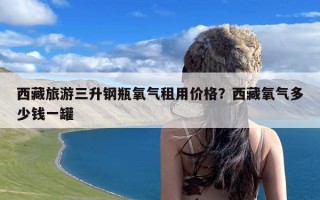 西藏旅游三升钢瓶氧气租用价格？西藏氧气多少钱一罐