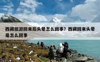 西藏旅游回来后头晕怎么回事？西藏回来头晕是怎么回事