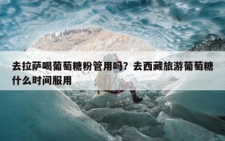 去拉萨喝葡萄糖粉管用吗？去西藏旅游葡萄糖什么时间服用