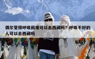 偶尔觉得呼吸困难可以去西藏吗？呼吸不好的人可以去西藏吗