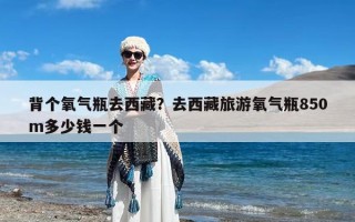 背个氧气瓶去西藏？去西藏旅游氧气瓶850m多少钱一个