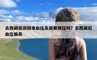 去西藏旅游回来血压高需要降压吗？去西藏后血压偏高