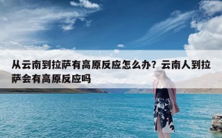 从云南到拉萨有高原反应怎么办？云南人到拉萨会有高原反应吗