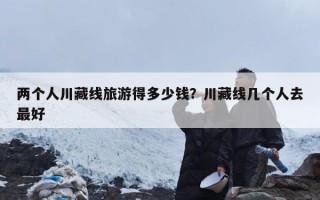 两个人川藏线旅游得多少钱？川藏线几个人去最好