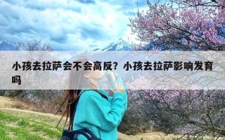 小孩去拉萨会不会高反？小孩去拉萨影响发育吗