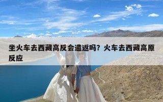 坐火车去西藏高反会遣返吗？火车去西藏高原反应