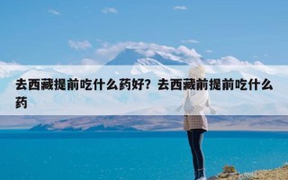 去西藏提前吃什么药好？去西藏前提前吃什么药