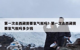 第一次去西藏需要氧气瓶吗？第一次去西藏需要氧气瓶吗多少钱