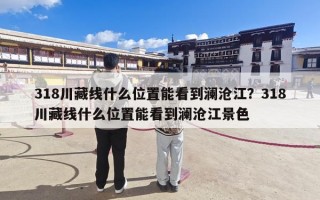 318川藏线什么位置能看到澜沧江？318川藏线什么位置能看到澜沧江景色