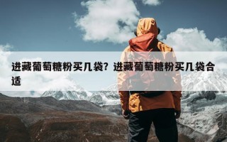 进藏葡萄糖粉买几袋？进藏葡萄糖粉买几袋合适