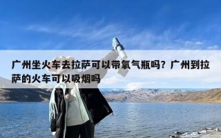 广州坐火车去拉萨可以带氧气瓶吗？广州到拉萨的火车可以吸烟吗