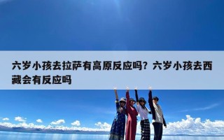 六岁小孩去拉萨有高原反应吗？六岁小孩去西藏会有反应吗