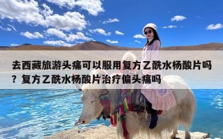 去西藏旅游头痛可以服用复方乙酰水杨酸片吗？复方乙酰水杨酸片治疗偏头痛吗