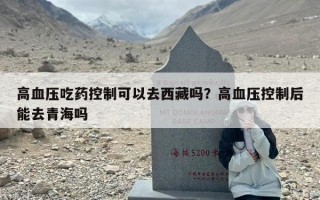 高血压吃药控制可以去西藏吗？高血压控制后能去青海吗